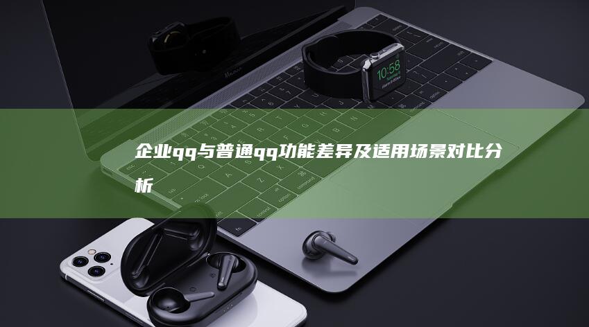 企业qq与普通qq功能差异及适用场景对比分析